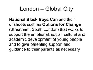 London – Global City
National Black Boys Can and their
offshoots such as Options for Change
(Streatham, South London) that works to
support the emotional, social, cultural and
academic development of young people
and to give parenting support and
guidance to their parents as necessary
 