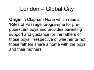 London – Global City
Origin in Clapham North which runs a
‘Rites of Passage’ programme for pre-
pubescent boys and provides parenting
support and guidance for the fathers of
those boys, irrespective of whether or not
those fathers share a home with the boys
and their mothers
 