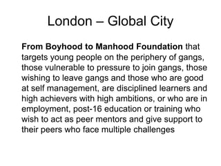 London – Global City
From Boyhood to Manhood Foundation that
targets young people on the periphery of gangs,
those vulnerable to pressure to join gangs, those
wishing to leave gangs and those who are good
at self management, are disciplined learners and
high achievers with high ambitions, or who are in
employment, post-16 education or training who
wish to act as peer mentors and give support to
their peers who face multiple challenges
 