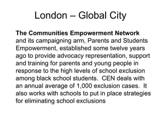 London – Global City
The Communities Empowerment Network
and its campaigning arm, Parents and Students
Empowerment, established some twelve years
ago to provide advocacy representation, support
and training for parents and young people in
response to the high levels of school exclusion
among black school students. CEN deals with
an annual average of 1,000 exclusion cases. It
also works with schools to put in place strategies
for eliminating school exclusions
 