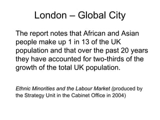 London – Global City
The report notes that African and Asian
people make up 1 in 13 of the UK
population and that over the past 20 years
they have accounted for two-thirds of the
growth of the total UK population.

Ethnic Minorities and the Labour Market (produced by
the Strategy Unit in the Cabinet Office in 2004)
 