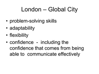 London – Global City
•   problem-solving skills
•   adaptability
•   flexibility
•   confidence - including the
    confidence that comes from being
    able to communicate effectively
 