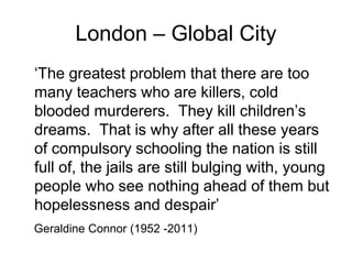 London – Global City
‘The greatest problem that there are too
many teachers who are killers, cold
blooded murderers. They kill children’s
dreams. That is why after all these years
of compulsory schooling the nation is still
full of, the jails are still bulging with, young
people who see nothing ahead of them but
hopelessness and despair’
Geraldine Connor (1952 -2011)
 