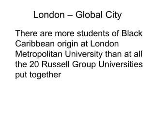 London – Global City
There are more students of Black
Caribbean origin at London
Metropolitan University than at all
the 20 Russell Group Universities
put together
 