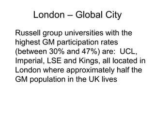 London – Global City
Russell group universities with the
highest GM participation rates
(between 30% and 47%) are: UCL,
Imperial, LSE and Kings, all located in
London where approximately half the
GM population in the UK lives
 