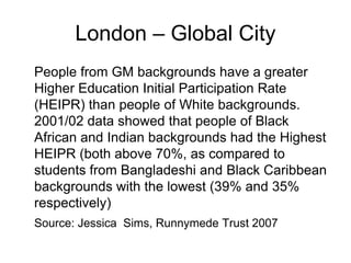 London – Global City
People from GM backgrounds have a greater
Higher Education Initial Participation Rate
(HEIPR) than people of White backgrounds.
2001/02 data showed that people of Black
African and Indian backgrounds had the Highest
HEIPR (both above 70%, as compared to
students from Bangladeshi and Black Caribbean
backgrounds with the lowest (39% and 35%
respectively)
Source: Jessica Sims, Runnymede Trust 2007
 