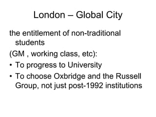 London – Global City
the entitlement of non-traditional
  students
(GM , working class, etc):
• To progress to University
• To choose Oxbridge and the Russell
  Group, not just post-1992 institutions
 