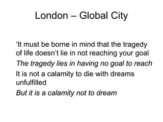 London – Global City

‘It must be borne in mind that the tragedy
of life doesn’t lie in not reaching your goal
The tragedy lies in having no goal to reach
It is not a calamity to die with dreams
unfulfilled
But it is a calamity not to dream
 