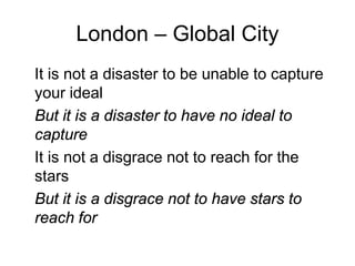 London – Global City
It is not a disaster to be unable to capture
your ideal
But it is a disaster to have no ideal to
capture
It is not a disgrace not to reach for the
stars
But it is a disgrace not to have stars to
reach for
 