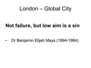 London – Global City


Not failure, but low aim is a sin

- Dr Benjamin Elijah Mays (1894-1984)
 