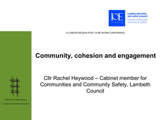 A LONDON REGION POST-14 NETWORK CONFERENCE




                                              Community, cohesion and engagement


                                                Cllr Rachel Heywood – Cabinet member for
                                               Communities and Community Safety, Lambeth
                                                                 Council
   A Network for Lifelong Learning:

an initiative of the Institute of Education
 