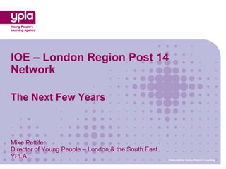 IOE – London Region Post 14
Network

The Next Few Years



Mike Pettifer
Director of Young People – London & the South East
YPLA                                                 Championing Young People’s Learning
 