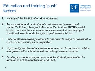 Education and training ‘push’
 factors
1. Raising of the Participation Age legislation

2. An accessible and motivational curriculum and assessment
   system?– E Bac, changes to National Curriculum, GCSEs and A
   levels, more emphasis on external assessment, downplaying of
   vocational awards and changes to performance tables

3. Collaboration between providers to offer a wide range of provision? –
   institutional diversity and competition

4. High quality and impartial careers education and information, advice
   and guidance? – school-based and all-age careers service

5. Funding for student programmes and for student participation? –
   removal of entitlement funding and EMA

  4
 