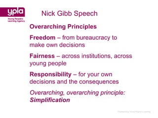 Nick Gibb Speech
Overarching Principles
Freedom – from bureaucracy to
make own decisions
Fairness – across institutions, across
young people
Responsibility – for your own
decisions and the consequences
Overarching, overarching principle:
Simplification
                                Championing Young People’s Learning
 