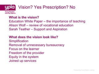 Vision? Yes Prescription? No

What is the vision?
Education White Paper – the importance of teaching
Alison Wolf – review of vocational education
Sarah Teather – Support and Aspiration

What does the vision look like?
Simplification
Removal of unnecessary bureaucracy
Focus on the learner
Freedom of the provider
Equity in the system
Joined up services

                                          Championing Young People’s Learning
 
