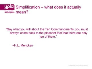 Simplification – what does it actually
       mean?



“Say what you will about the Ten Commandments, you must
   always come back to the pleasant fact that there are only
                         ten of them.”

    ~H.L. Mencken




                                             Championing Young People’s Learning
 