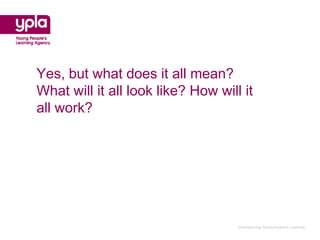 Yes, but what does it all mean?
What will it all look like? How will it
all work?




                                    Championing Young People’s Learning
 
