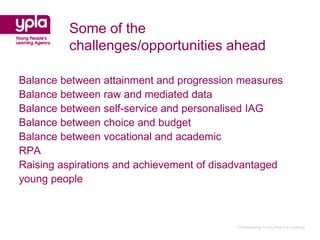 Some of the
         challenges/opportunities ahead

Balance between attainment and progression measures
Balance between raw and mediated data
Balance between self-service and personalised IAG
Balance between choice and budget
Balance between vocational and academic
RPA
Raising aspirations and achievement of disadvantaged
young people



                                           Championing Young People’s Learning
 
