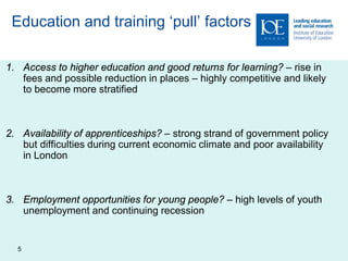Education and training ‘pull’ factors

1. Access to higher education and good returns for learning? – rise in
   fees and possible reduction in places – highly competitive and likely
   to become more stratified



2. Availability of apprenticeships? – strong strand of government policy
   but difficulties during current economic climate and poor availability
   in London



3. Employment opportunities for young people? – high levels of youth
   unemployment and continuing recession


  5
 