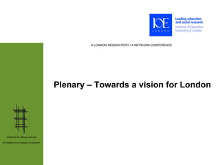 A LONDON REGION POST-14 NETWORK CONFERENCE




                                              Plenary – Towards a vision for London




   A Network for Lifelong Learning:

an initiative of the Institute of Education
 