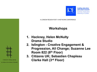 A LONDON REGION POST-14 NETWORK CONFERENCE




                                                                Workshops

                                              1. Hackney, Helen McNulty
                                                 Drama Studio
                                              2. Islington - Creative Engagement &
                                                 Progression, All Change; Suzanne Lee
                                                 Room 822 (8th Floor)
                                              3. Citizens UK; Sebastien Chapleau
   A Network for Lifelong Learning:

an initiative of the Institute of Education
                                                 Clarke Hall (3rd Floor)
 