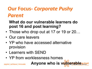 Our Focus- Corporate Pushy
    Parent
    What do our vulnerable learners do
    post 16 and post learning?
•   Those who drop out at 17 or 19 or 20…
•   Our care leavers
•   YP who have accessed alternative
    provision
•   Learners with SEND
•   YP from worklessness homes
                Anyone who is vulnerable….
 