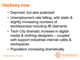 Hackney now
  • Deprived, but also polarized
  • Unemployment rate falling, with static &
    slightly increasing numbers of
    worklessness including IB claimants
  • Tech City dramatic increase in digital
    media & clothing designers – coupled
    with support industries internet cafés &
    workspaces
  • Population increasing dramatically
 