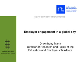 A LONDON REGION POST-14 NETWORK CONFERENCE




                                              Employer engagement in a global city



                                                           Dr Anthony Mann
                                                Director of Research and Policy at the
   A Network for Lifelong Learning:
                                                 Education and Employers Taskforce
an initiative of the Institute of Education
 