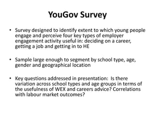 YouGov Survey
• Survey designed to identify extent to which young people
  engage and perceive four key types of employer
  engagement activity useful in: deciding on a career,
  getting a job and getting in to HE

• Sample large enough to segment by school type, age,
  gender and geographical location

• Key questions addressed in presentation: Is there
  variation across school types and age groups in terms of
  the usefulness of WEX and careers advice? Correlations
  with labour market outcomes?
 