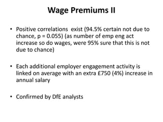 Wage Premiums II

• Positive correlations exist (94.5% certain not due to
  chance, p = 0.055) (as number of emp eng act
  increase so do wages, were 95% sure that this is not
  due to chance)

• Each additional employer engagement activity is
  linked on average with an extra £750 (4%) increase in
  annual salary

• Confirmed by DfE analysts
 