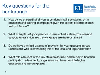 Key questions for the
conference
1. How do we ensure that all young Londoners still see staying on in
   education and training as important given the current balance of push
   and pull factors?

2. What examples of good practice in terms of education provision and
   support for transition into the workplace are there out there?

3. Do we have the right balance of provision for young people across
   London and who is overseeing this at the local and regional levels?

4. What role can each of the key stakeholders in London play in boosting
   participation, attainment, progression and transition into higher
   education and the workplace?

 8
 