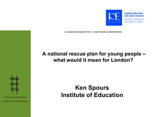 A LONDON REGION POST-14 NETWORK CONFERENCE




                                              A national rescue plan for young people –
                                                  what would it mean for London?




                                                           Ken Spours
   A Network for Lifelong Learning:                  Institute of Education
an initiative of the Institute of Education
 