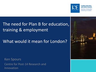 The need for Plan B for education,
training & employment

What would it mean for London?


Ken Spours
Centre for Post-14 Research and
Innovation
 