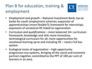 Plan B for education, training &
employment
• Employment and growth – National Investment Bank; tax on
  banks for youth employment schemes; expansion of
  apprenticeships (more flexible?); framework for internships;
  expansion of vocational HE linked to regeneration
• Curriculum and qualifications – more balanced 14+ curriculum
  framework; knowledge and skill; more innovative,
  technological curriculum for all; more opportunities for
  vocational learning up to and including HE – need a full bac
  system
• Ecological vision of organisation – high opportunity
  progression eco-systems, bringing all the social and economic
  partners together, committed to the PPT of 100 per cent of
  learners in an area.
 