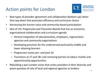 Action points for London
• New types of provider agreement and collaboration (bottom-up) rather
  than top-down that promotes efficiency and curriculum choice
• Harnessing the learner voice and community-based participation
• Idea of 14+ Progression and Transition Boards that has an economic,
  organisational collaboration and curriculum agenda
    – Vertical integration of educationalists, employers, regeneration
      agencies and community organisations
    – Developing provision for the underserved particularly middle and
      lower attaining learners
    – Progression routes pre- and post-16
    – Transitions at 17 and 18+ and removing barriers to labour market and
      apprenticeship opportunities
• Rebuilding a pan-London vision that unites providers in their diversity and
  poses question of role of local and regional agencies as brokers
                                                                            88
 