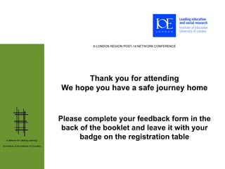 A LONDON REGION POST-14 NETWORK CONFERENCE




                                                    Thank you for attending
                                              We hope you have a safe journey home


                                              Please complete your feedback form in the
                                               back of the booklet and leave it with your
   A Network for Lifelong Learning:
                                                    badge on the registration table
an initiative of the Institute of Education
 