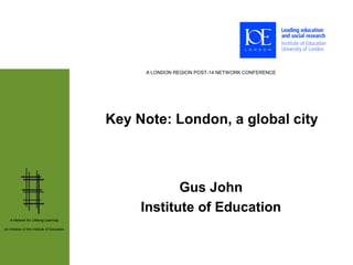A LONDON REGION POST-14 NETWORK CONFERENCE




                                              Key Note: London, a global city



                                                          Gus John
                                                   Institute of Education
   A Network for Lifelong Learning:

an initiative of the Institute of Education
 