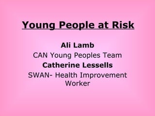 Young People at Risk Ali Lamb CAN Young Peoples Team Catherine Lessells SWAN- Health Improvement Worker 