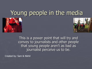 Young people in the media This is a power point that will try and convey to journalists and other people that young people aren’t as bad as journalist perceive us to be. Created by: Sam & Nikhil 