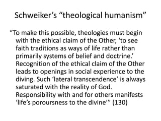 Schweiker’s “theological humanism”
“To make this possible, theologies must begin
  with the ethical claim of the Other, ‘to see
  faith traditions as ways of life rather than
  primarily systems of belief and doctrine.’
  Recognition of the ethical claim of the Other
  leads to openings in social experience to the
  diving. Such ‘lateral transcendence’ is always
  saturated with the reality of God.
  Responsibility with and for others manifests
  ‘life’s poroursness to the divine’” (130)
 