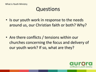 Questions
• Is our youth work in response to the needs
around us, our Christian faith or both? Why?
• Are there conflicts / tensions within our
churches concerning the focus and delivery of
our youth work? If so, what are they?
What is Youth Ministry​
 