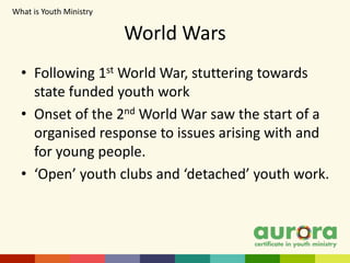 World Wars
• Following 1st World War, stuttering towards
state funded youth work
• Onset of the 2nd World War saw the start of a
organised response to issues arising with and
for young people.
• ‘Open’ youth clubs and ‘detached’ youth work.
What is Youth Ministry​
 