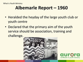 Albemarle Report – 1960
• Heralded the heyday of the large youth club or
youth centre
• Declared that the primary aim of the youth
service should be association, training and
challenge.
What is Youth Ministry​
 