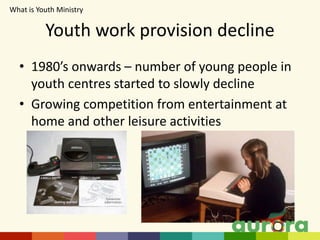 Youth work provision decline
• 1980’s onwards – number of young people in
youth centres started to slowly decline
• Growing competition from entertainment at
home and other leisure activities
What is Youth Ministry​
 