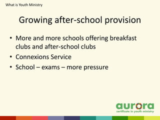 Growing after-school provision
• More and more schools offering breakfast
clubs and after-school clubs
• Connexions Service
• School – exams – more pressure
What is Youth Ministry​
 