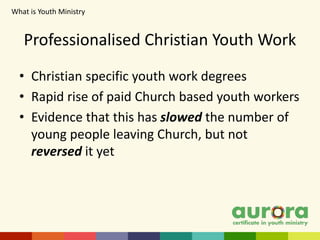• Christian specific youth work degrees
• Rapid rise of paid Church based youth workers
• Evidence that this has slowed the number of
young people leaving Church, but not
reversed it yet
Professionalised Christian Youth Work
What is Youth Ministry​
 