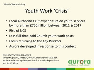 • Local Authorities cut expenditure on youth services
by more than £750million between 2011 & 2017
• Rise of NCS
• Less full time paid Church youth work posts
• Focus returning to the Lay Workers
• Aurora developed in response to this context
Youth Work ‘Crisis’
What is Youth Ministry​
https://www.ymca.org.uk/wp-
content/uploads/2018/04/Youth-Consequences-v0.2.pdf
explores relationship between Local Authority Expenditure
and Youth Work
 