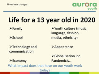 Family
School
Technology and
communication
Economy
Life for a 13 year old in 2020
Youth culture (music,
language, fashion,
media, ethnicity)
Appearance
Globalisation inc.
Pandemic’s…
Times have changed...
What impact does that have on our youth work
today?
 