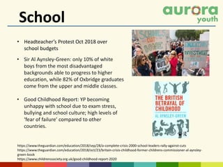 School
• Headteacher’s Protest Oct 2018 over
school budgets
https://www.theguardian.com/education/2018/sep/28/a-complete-crisis-2000-school-leaders-rally-against-cuts
https://www.theguardian.com/education/2018/oct/23/britain-crisis-childhood-former-childrens-commissioner-al-aynsley-
green-book
https://www.childrenssociety.org.uk/good-childhood-report-2020
• Sir Al Aynsley-Green: only 10% of white
boys from the most disadvantaged
backgrounds able to progress to higher
education, while 82% of Oxbridge graduates
come from the upper and middle classes.
• Good Childhood Report: YP becoming
unhappy with school due to exam stress,
bullying and school culture; high levels of
‘fear of failure’ compared to other
countries.
 
