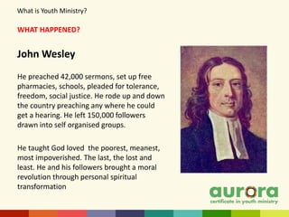 WHAT HAPPENED?
John Wesley
He preached 42,000 sermons, set up free
pharmacies, schools, pleaded for tolerance,
freedom, social justice. He rode up and down
the country preaching any where he could
get a hearing. He left 150,000 followers
drawn into self organised groups.
He taught God loved the poorest, meanest,
most impoverished. The last, the lost and
least. He and his followers brought a moral
revolution through personal spiritual
transformation
What is Youth Ministry?
 